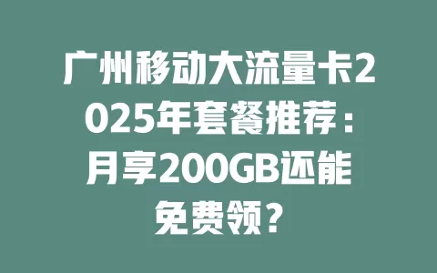 广州移动大流量卡2025年套餐推荐：月享200GB还能免费领？