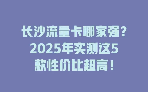 长沙流量卡哪家强？2025年实测这5款性价比超高！