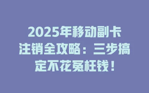 2025年移动副卡注销全攻略：三步搞定不花冤枉钱！