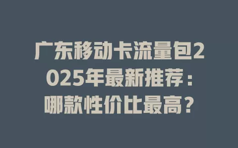 广东移动卡流量包2025年最新推荐：哪款性价比最高？