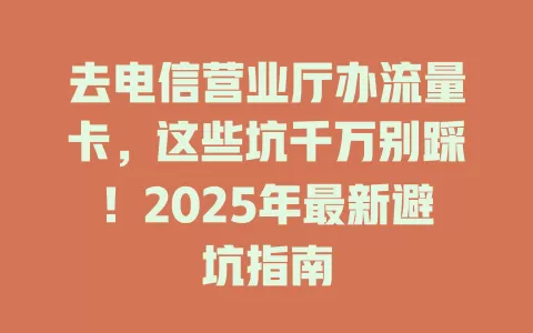 去电信营业厅办流量卡，这些坑千万别踩！2025年最新避坑指南