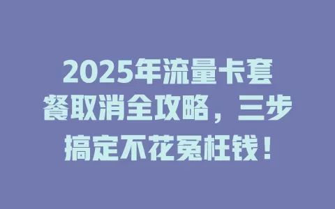 2025年流量卡套餐取消全攻略，三步搞定不花冤枉钱！
