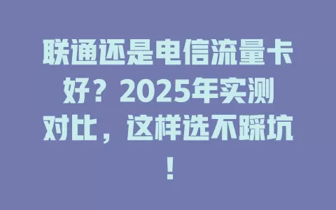 联通还是电信流量卡好？2025年实测对比，这样选不踩坑！