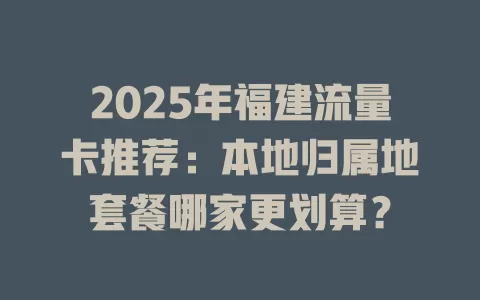 2025年福建流量卡推荐：本地归属地套餐哪家更划算？