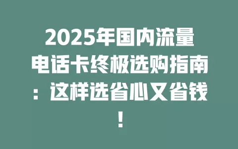 2025年国内流量电话卡终极选购指南：这样选省心又省钱！