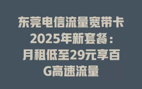 东莞电信流量宽带卡2025年新套餐：月租低至29元享百G高速流量