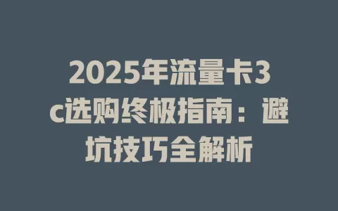 2025年流量卡3c选购终极指南：避坑技巧全解析