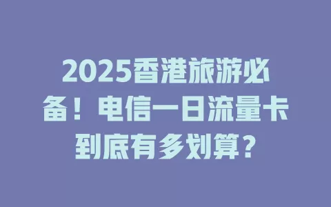 2025香港旅游必备！电信一日流量卡到底有多划算？