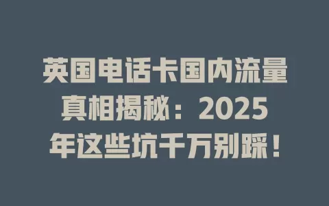 英国电话卡国内流量真相揭秘：2025年这些坑千万别踩！