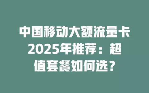 中国移动大额流量卡2025年推荐：超值套餐如何选？