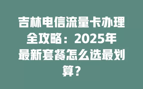 吉林电信流量卡办理全攻略：2025年最新套餐怎么选最划算？