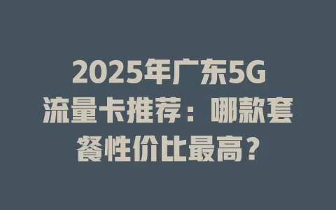 2025年广东5G流量卡推荐：哪款套餐性价比最高？