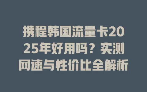 携程韩国流量卡2025年好用吗？实测网速与性价比全解析
