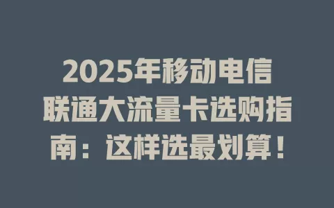 2025年移动电信联通大流量卡选购指南：这样选最划算！