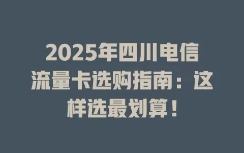 2025年四川电信流量卡选购指南：这样选最划算！