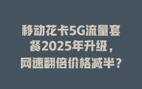 移动花卡5G流量套餐2025年升级，网速翻倍价格减半？