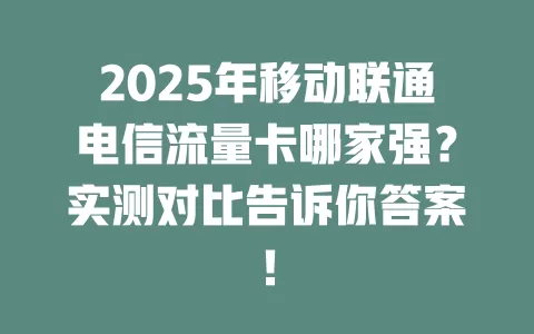 2025年移动联通电信流量卡哪家强？实测对比告诉你答案！