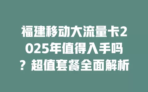 福建移动大流量卡2025年值得入手吗？超值套餐全面解析