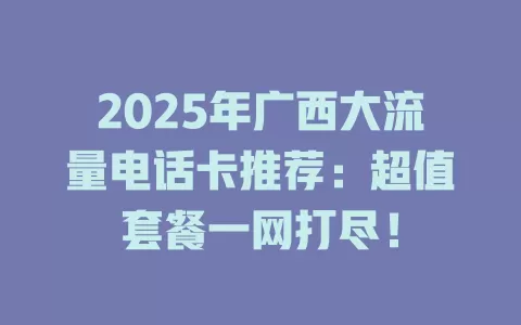 2025年广西大流量电话卡推荐：超值套餐一网打尽！