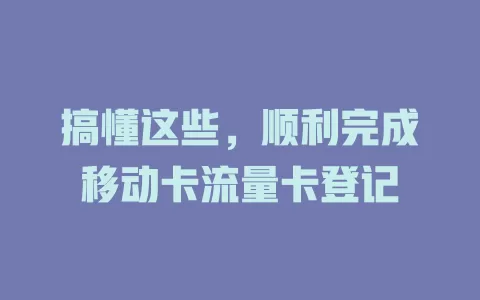 搞懂这些，顺利完成移动卡流量卡登记