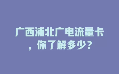 广西浦北广电流量卡，你了解多少？