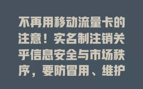不再用移动流量卡的注意！实名制注销关乎信息安全与市场秩序，要防冒用、维护秩序，注销前了解要求并做好准备