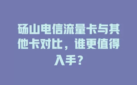 砀山电信流量卡与其他卡对比，谁更值得入手？