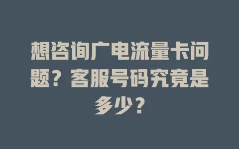 想咨询广电流量卡问题？客服号码究竟是多少？