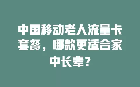 中国移动老人流量卡套餐，哪款更适合家中长辈？