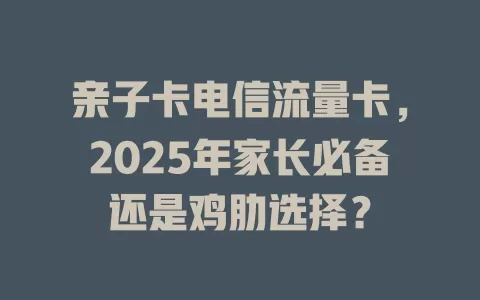 亲子卡电信流量卡，2025年家长必备还是鸡肋选择？