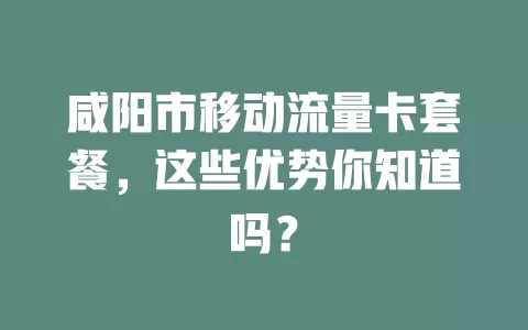 咸阳市移动流量卡套餐，这些优势你知道吗？