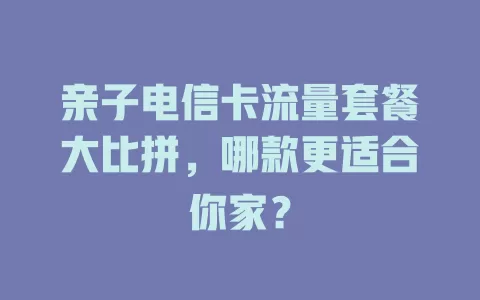 亲子电信卡流量套餐大比拼，哪款更适合你家？