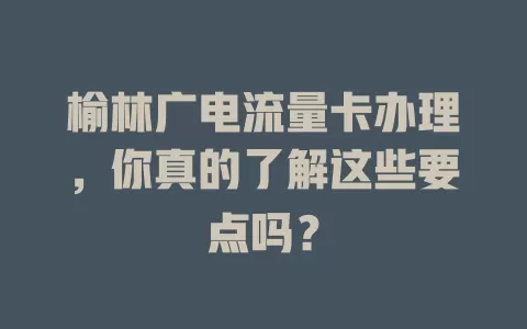 榆林广电流量卡办理，你真的了解这些要点吗？