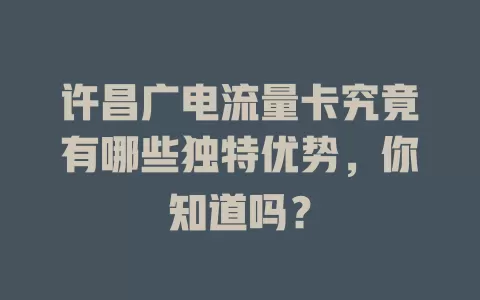 许昌广电流量卡究竟有哪些独特优势，你知道吗？