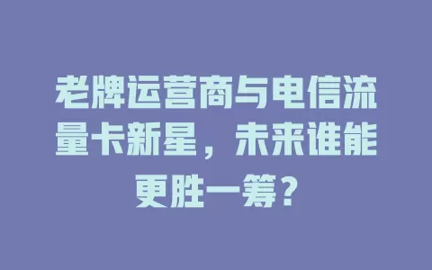 老牌运营商与电信流量卡新星，未来谁能更胜一筹？