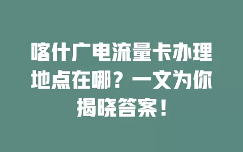 喀什广电流量卡办理地点在哪？一文为你揭晓答案！