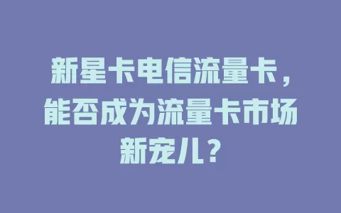 新星卡电信流量卡，能否成为流量卡市场新宠儿？