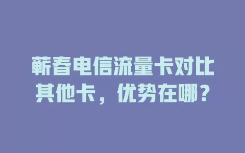 蕲春电信流量卡对比其他卡，优势在哪？