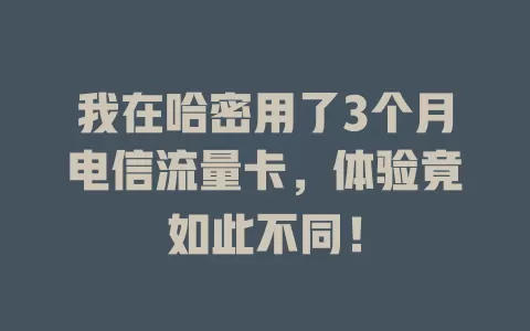我在哈密用了3个月电信流量卡，体验竟如此不同！