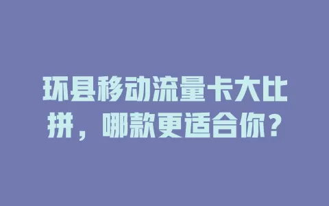 环县移动流量卡大比拼，哪款更适合你？