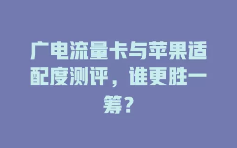 广电流量卡与苹果适配度测评，谁更胜一筹？