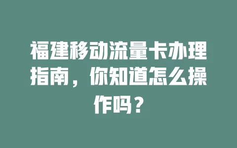 福建移动流量卡办理指南，你知道怎么操作吗？
