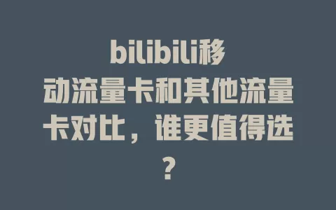 bilibili移动流量卡和其他流量卡对比，谁更值得选？