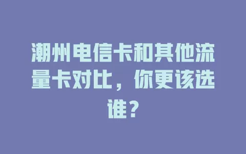 潮州电信卡和其他流量卡对比，你更该选谁？