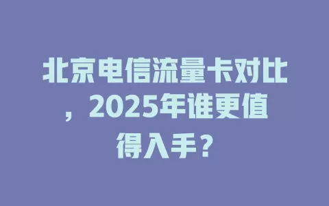 北京电信流量卡对比，2025年谁更值得入手？