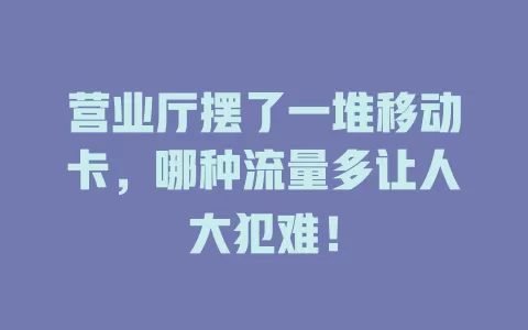 营业厅摆了一堆移动卡，哪种流量多让人大犯难！