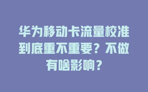 华为移动卡流量校准到底重不重要？不做有啥影响？