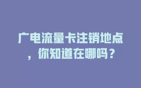 广电流量卡注销地点，你知道在哪吗？