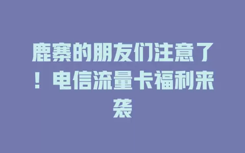 鹿寨的朋友们注意了！电信流量卡福利来袭