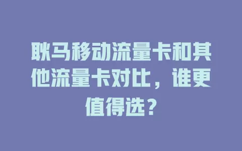 耿马移动流量卡和其他流量卡对比，谁更值得选？